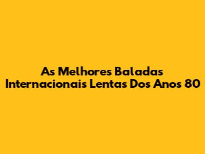 As Melhores Baladas Internacionais Lentas Dos Anos 80