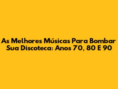 As Melhores Músicas Para Bombar Sua Discoteca: Anos 70, 80 E 90