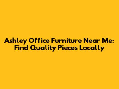 Ashley Office Furniture Near Me: Find Quality Pieces Locally