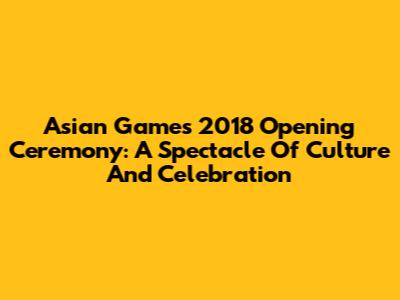 Asian Games 2018 Opening Ceremony: A Spectacle Of Culture And Celebration
