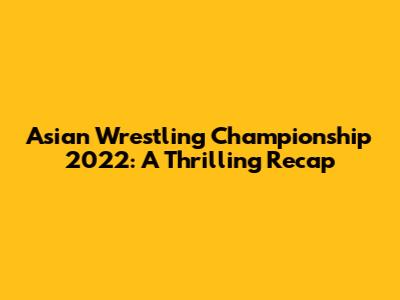 Asian Wrestling Championship 2022: A Thrilling Recap