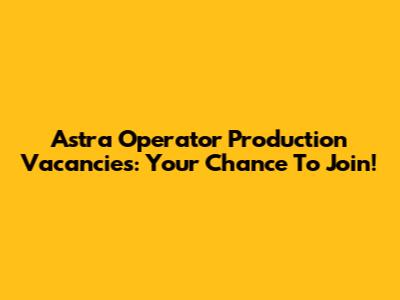 Astra Operator Production Vacancies: Your Chance To Join!
