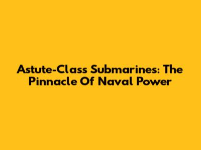 Astute-Class Submarines: The Pinnacle Of Naval Power