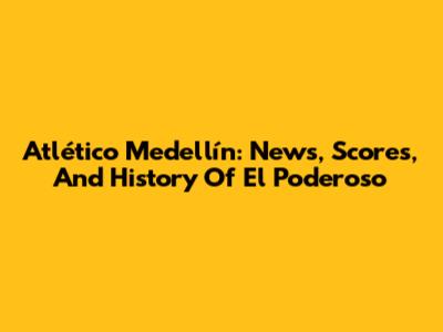 Atlético Medellín: News, Scores, And History Of El Poderoso