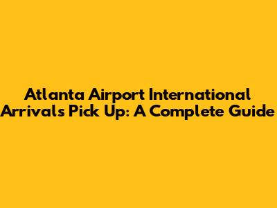 Atlanta Airport International Arrivals Pick Up: A Complete Guide