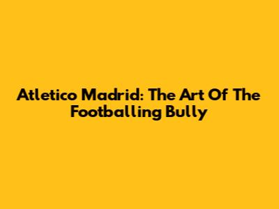 Atletico Madrid: The Art Of The Footballing Bully