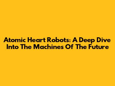 Atomic Heart Robots: A Deep Dive Into The Machines Of The Future