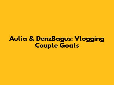 Aulia & DenzBagus: Vlogging Couple Goals
