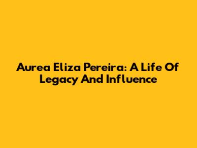 Aurea Eliza Pereira: A Life Of Legacy And Influence