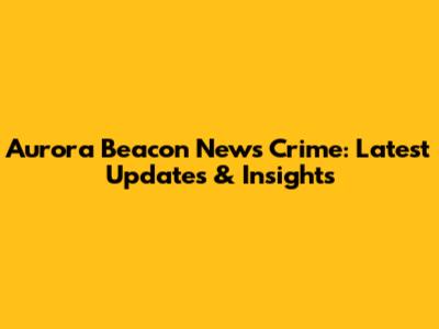 Aurora Beacon News Crime: Latest Updates & Insights