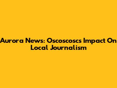 Aurora News: Oscoscosc's Impact On Local Journalism