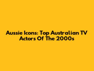 Aussie Icons: Top Australian TV Actors Of The 2000s
