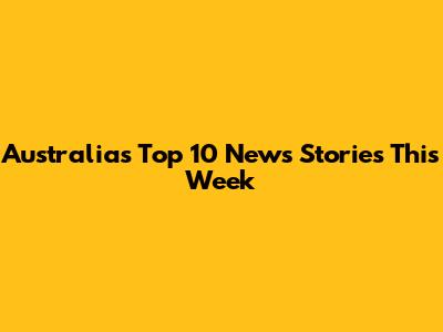 Australia's Top 10 News Stories This Week