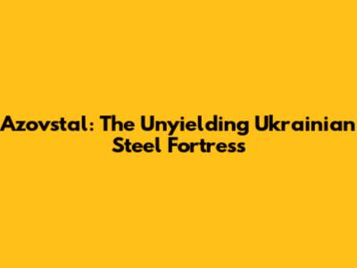 Azovstal: The Unyielding Ukrainian Steel Fortress