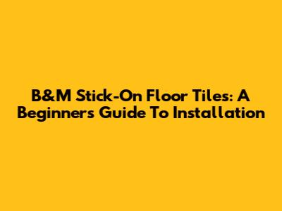 B&M Stick-On Floor Tiles: A Beginner's Guide To Installation