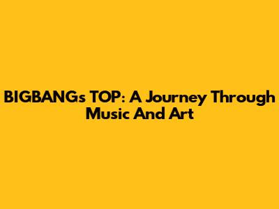 BIGBANG's TOP: A Journey Through Music And Art