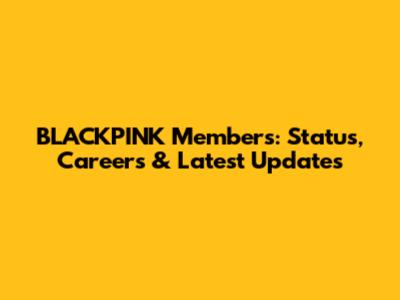 BLACKPINK Members: Status, Careers & Latest Updates