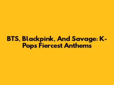 BTS, Blackpink, And Savage: K-Pop's Fiercest Anthems