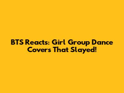BTS Reacts: Girl Group Dance Covers That Slayed!