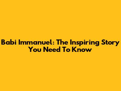 Babi Immanuel: The Inspiring Story You Need To Know