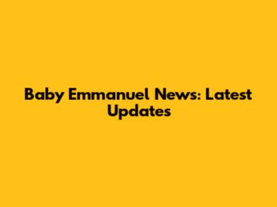 Baby Emmanuel News: Latest Updates