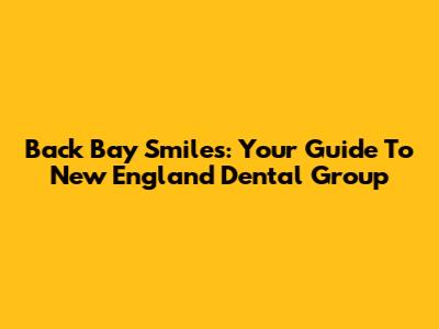 Back Bay Smiles: Your Guide To New England Dental Group