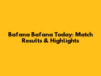 Bafana Bafana Today: Match Results & Highlights