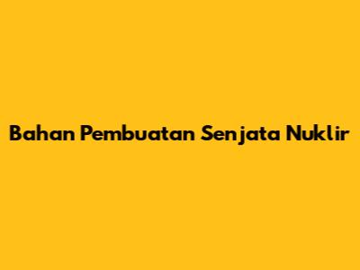 Bahan Pembuatan Senjata Nuklir