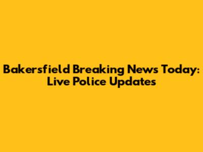 Bakersfield Breaking News Today: Live Police Updates