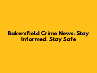 Bakersfield Crime News: Stay Informed, Stay Safe
