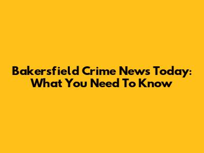Bakersfield Crime News Today: What You Need To Know