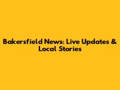 Bakersfield News: Live Updates & Local Stories