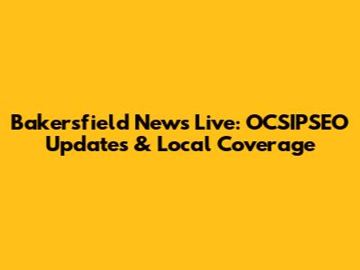 Bakersfield News Live: OCSIPSEO Updates & Local Coverage