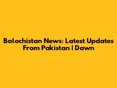 Balochistan News: Latest Updates From Pakistan | Dawn