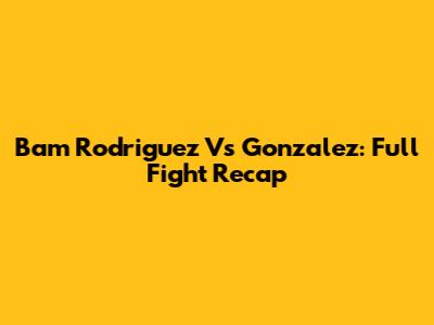 Bam Rodriguez Vs Gonzalez: Full Fight Recap