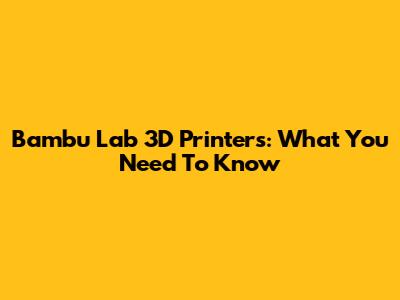 Bambu Lab 3D Printers: What You Need To Know