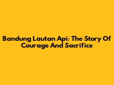 Bandung Lautan Api: The Story Of Courage And Sacrifice