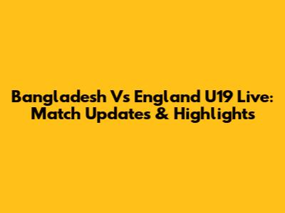 Bangladesh Vs England U19 Live: Match Updates & Highlights