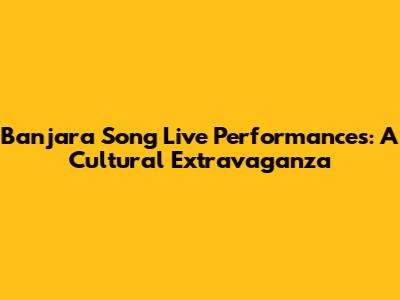 Banjara Song Live Performances: A Cultural Extravaganza