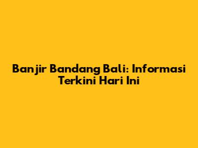 Banjir Bandang Bali: Informasi Terkini Hari Ini