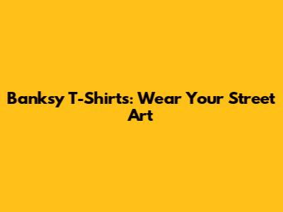 Banksy T-Shirts: Wear Your Street Art