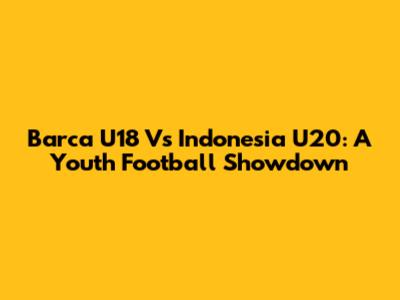 Barca U18 Vs Indonesia U20: A Youth Football Showdown