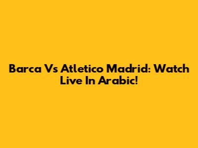 Barca Vs Atletico Madrid: Watch Live In Arabic!