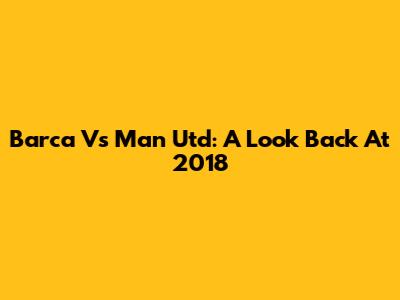 Barca Vs Man Utd: A Look Back At 2018