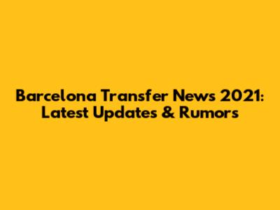 Barcelona Transfer News 2021: Latest Updates & Rumors
