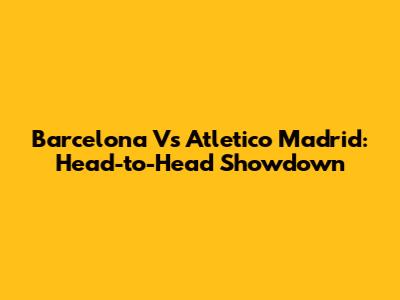 Barcelona Vs Atletico Madrid: Head-to-Head Showdown