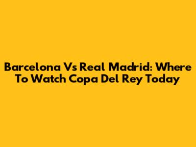 Barcelona Vs Real Madrid: Where To Watch Copa Del Rey Today