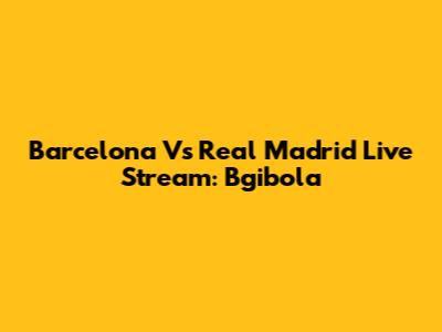 Barcelona Vs Real Madrid Live Stream: Bgibola