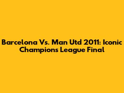 Barcelona Vs. Man Utd 2011: Iconic Champions League Final