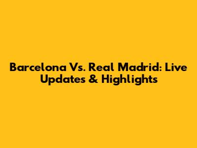 Barcelona Vs. Real Madrid: Live Updates & Highlights
